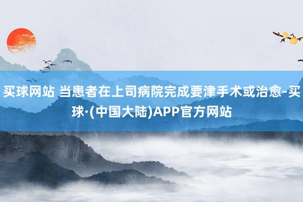 买球网站 当患者在上司病院完成要津手术或治愈-买球·(中国大陆)APP官方网站