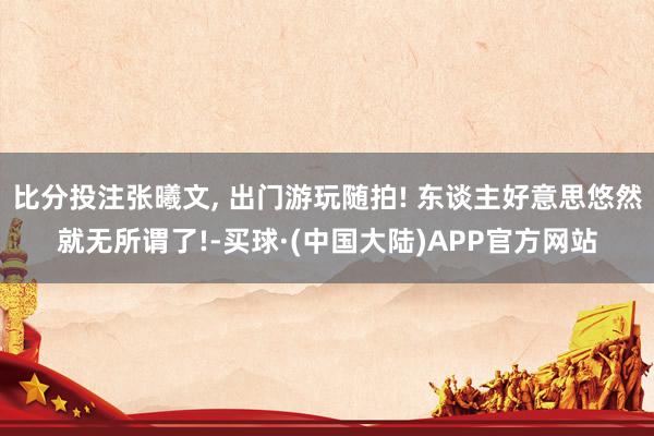 比分投注张曦文, 出门游玩随拍! 东谈主好意思悠然就无所谓了!-买球·(中国大陆)APP官方网站
