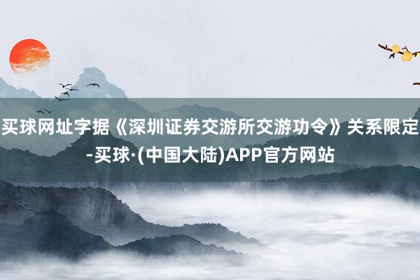 买球网址字据《深圳证券交游所交游功令》关系限定-买球·(中国大陆)APP官方网站
