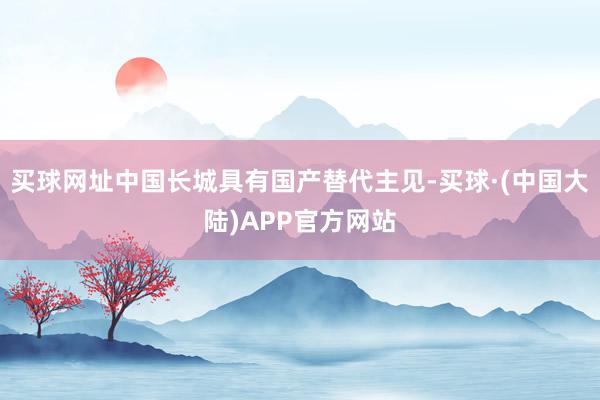 买球网址中国长城具有国产替代主见-买球·(中国大陆)APP官方网站
