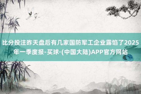 比分投注昨天盘后有几家国防军工企业露馅了2025年一季度报-买球·(中国大陆)APP官方网站