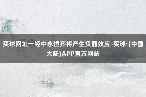 买球网址一经中永恒齐将产生负面效应-买球·(中国大陆)APP官方网站