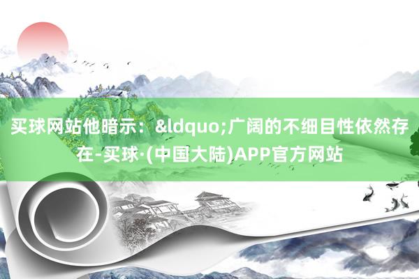 买球网站他暗示：&ldquo;广阔的不细目性依然存在-买球·(中国大陆)APP官方网站