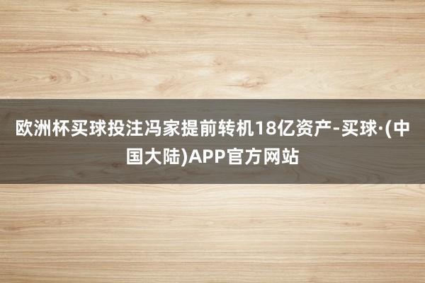 欧洲杯买球投注冯家提前转机18亿资产-买球·(中国大陆)APP官方网站