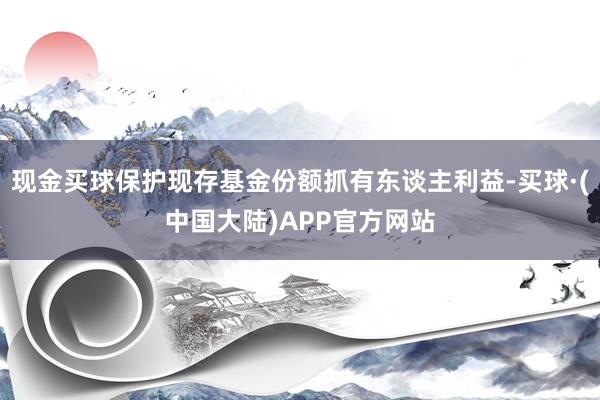 现金买球保护现存基金份额抓有东谈主利益-买球·(中国大陆)APP官方网站