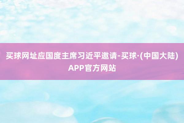 买球网址应国度主席习近平邀请-买球·(中国大陆)APP官方网站