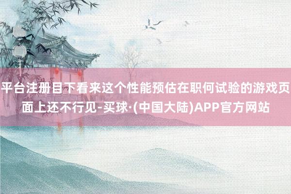 平台注册目下看来这个性能预估在职何试验的游戏页面上还不行见-买球·(中国大陆)APP官方网站