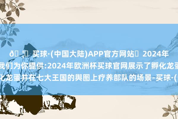 🦄买球·(中国大陆)APP官方网站✅2024年欧洲杯买球推荐⚽️✅我们为你提供:2024年欧洲杯买球官网展示了孵化龙蛋并在七大王国的舆图上疗养部队的场景-买球·(中国大陆)APP官方网站