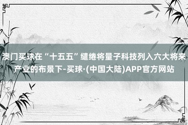 澳门买球在“十五五”缱绻将量子科技列入六大将来产业的布景下-买球·(中国大陆)APP官方网站