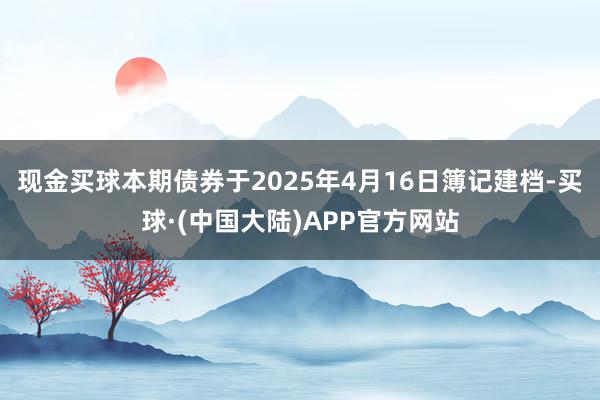 现金买球　　本期债券于2025年4月16日簿记建档-买球·(中国大陆)APP官方网站