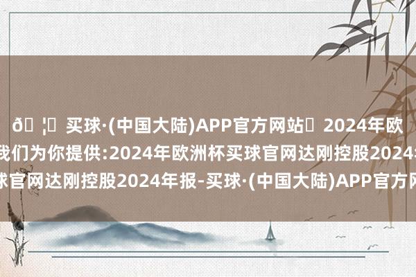 🦄买球·(中国大陆)APP官方网站✅2024年欧洲杯买球推荐⚽️✅我们为你提供:2024年欧洲杯买球官网达刚控股2024年报-买球·(中国大陆)APP官方网站