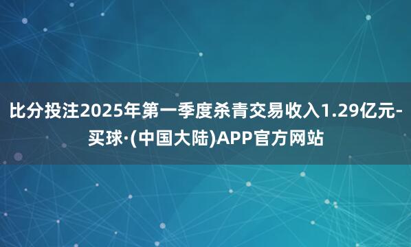 比分投注2025年第一季度杀青交易收入1.29亿元-买球·(中国大陆)APP官方网站