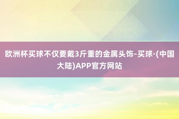 欧洲杯买球不仅要戴3斤重的金属头饰-买球·(中国大陆)APP官方网站