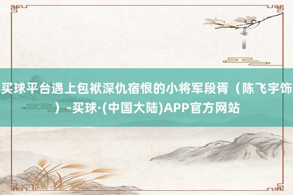 买球平台遇上包袱深仇宿恨的小将军段胥（陈飞宇饰）-买球·(中国大陆)APP官方网站