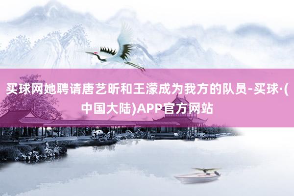 买球网她聘请唐艺昕和王濛成为我方的队员-买球·(中国大陆)APP官方网站