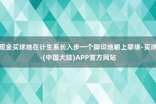 现金买球她在计生系长入步一个脚印地朝上攀缘-买球·(中国大陆)APP官方网站