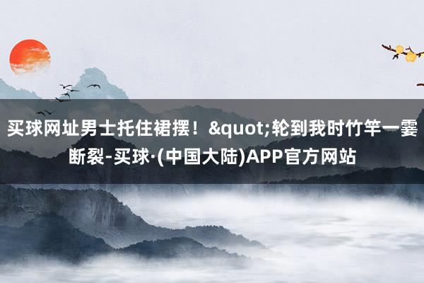 买球网址男士托住裙摆！"轮到我时竹竿一霎断裂-买球·(中国大陆)APP官方网站