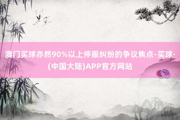 澳门买球亦然90%以上停服纠纷的争议焦点-买球·(中国大陆)APP官方网站