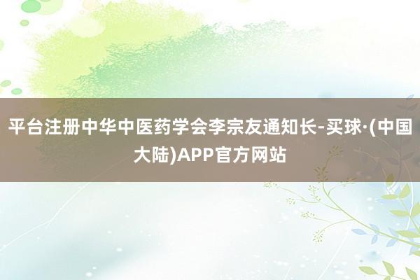 平台注册中华中医药学会李宗友通知长-买球·(中国大陆)APP官方网站