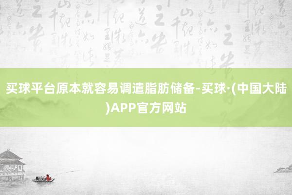 买球平台原本就容易调遣脂肪储备-买球·(中国大陆)APP官方网站