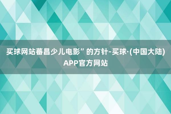 买球网站蕃昌少儿电影”的方针-买球·(中国大陆)APP官方网站