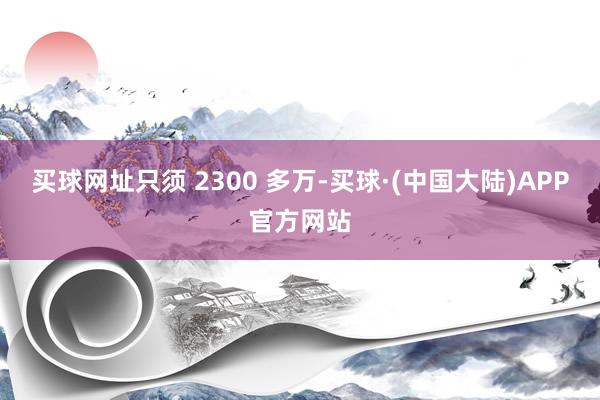 买球网址只须 2300 多万-买球·(中国大陆)APP官方网站