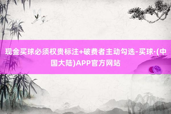 现金买球必须权贵标注+破费者主动勾选-买球·(中国大陆)APP官方网站