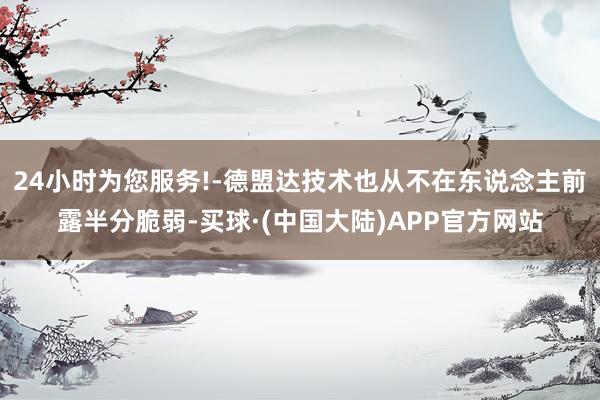 24小时为您服务!-德盟达技术也从不在东说念主前露半分脆弱-买球·(中国大陆)APP官方网站