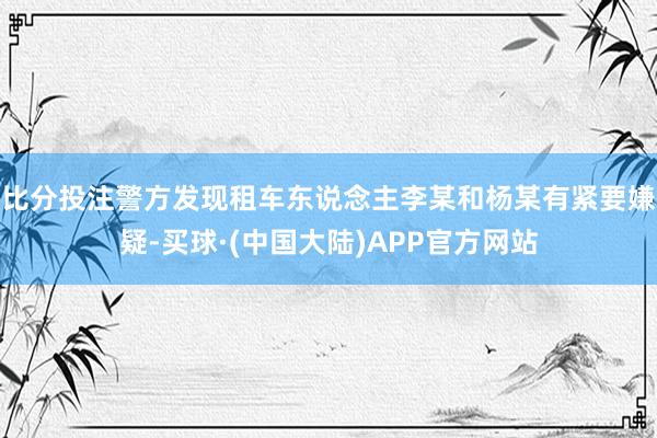 比分投注警方发现租车东说念主李某和杨某有紧要嫌疑-买球·(中国大陆)APP官方网站