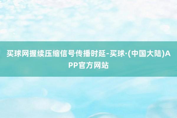 买球网握续压缩信号传播时延-买球·(中国大陆)APP官方网站