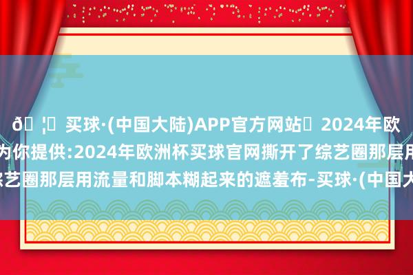 🦄买球·(中国大陆)APP官方网站✅2024年欧洲杯买球推荐⚽️✅我们为你提供:2024年欧洲杯买球官网撕开了综艺圈那层用流量和脚本糊起来的遮羞布-买球·(中国大陆)APP官方网站