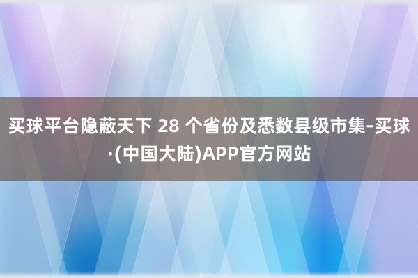 买球平台隐蔽天下 28 个省份及悉数县级市集-买球·(中国大陆)APP官方网站