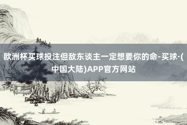 欧洲杯买球投注但敌东谈主一定想要你的命-买球·(中国大陆)APP官方网站