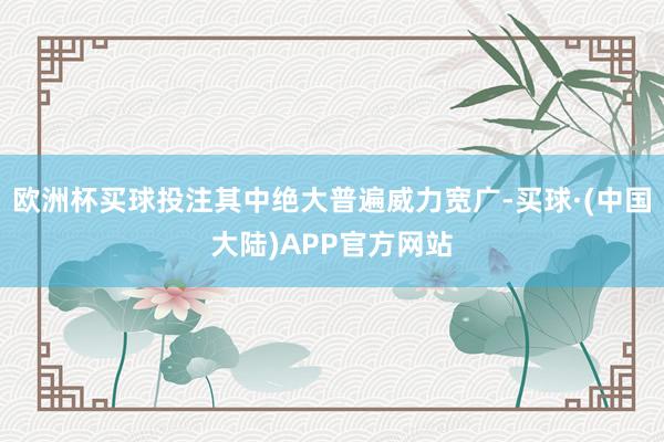 欧洲杯买球投注其中绝大普遍威力宽广-买球·(中国大陆)APP官方网站
