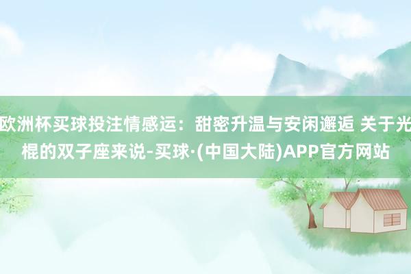 欧洲杯买球投注情感运：甜密升温与安闲邂逅 关于光棍的双子座来说-买球·(中国大陆)APP官方网站