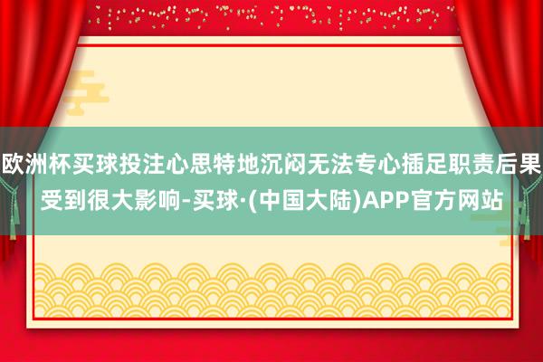 欧洲杯买球投注心思特地沉闷无法专心插足职责后果受到很大影响-买球·(中国大陆)APP官方网站