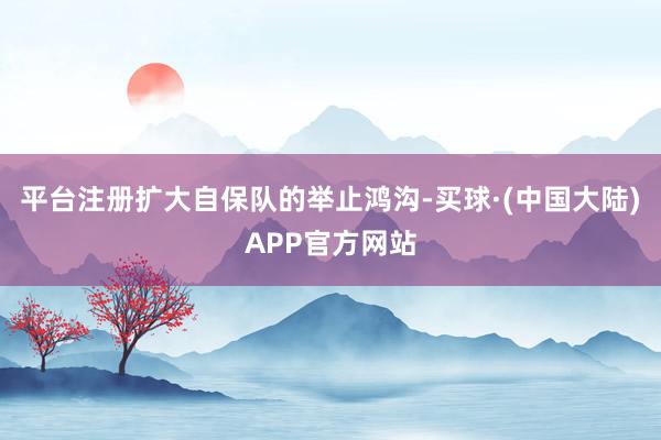 平台注册扩大自保队的举止鸿沟-买球·(中国大陆)APP官方网站