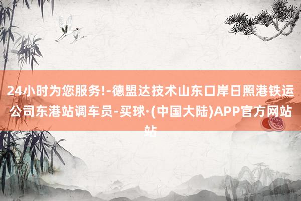 24小时为您服务!-德盟达技术山东口岸日照港铁运公司东港站调车员-买球·(中国大陆)APP官方网站