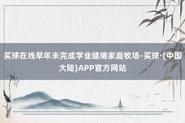 买球在线早年未完成学业缱绻家庭牧场-买球·(中国大陆)APP官方网站