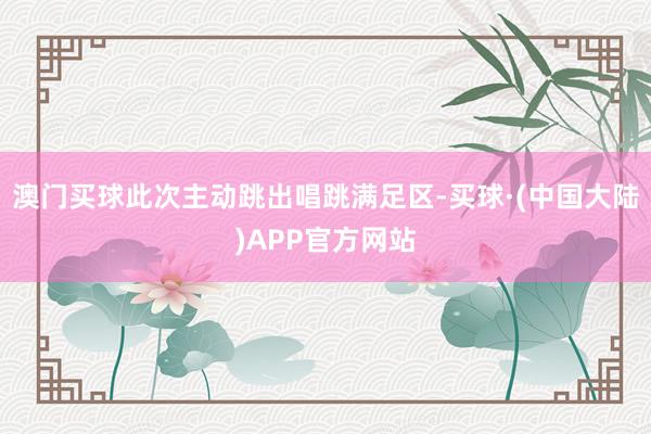 澳门买球此次主动跳出唱跳满足区-买球·(中国大陆)APP官方网站