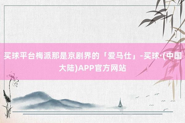 买球平台梅派那是京剧界的「爱马仕」-买球·(中国大陆)APP官方网站