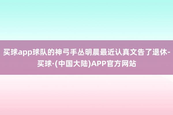 买球app球队的神弓手丛明晨最近认真文告了退休-买球·(中国大陆)APP官方网站