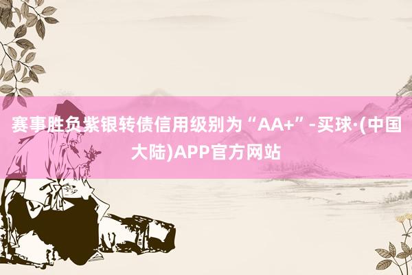 赛事胜负紫银转债信用级别为“AA+”-买球·(中国大陆)APP官方网站