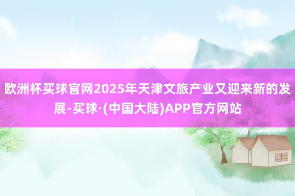 欧洲杯买球官网2025年天津文旅产业又迎来新的发展-买球·(中国大陆)APP官方网站