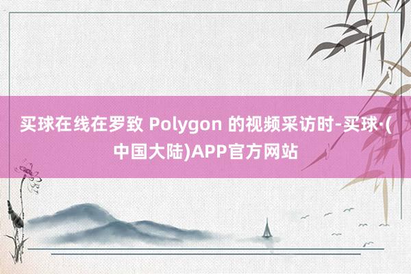 买球在线在罗致 Polygon 的视频采访时-买球·(中国大陆)APP官方网站