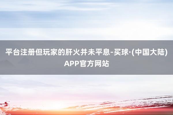 平台注册但玩家的肝火并未平息-买球·(中国大陆)APP官方网站