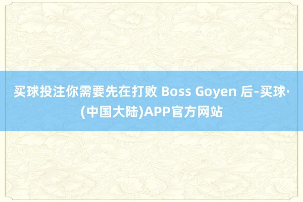 买球投注你需要先在打败 Boss Goyen 后-买球·(中国大陆)APP官方网站