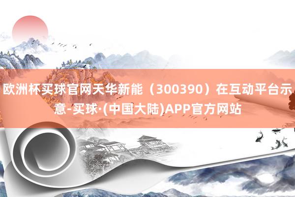 欧洲杯买球官网天华新能（300390）在互动平台示意-买球·(中国大陆)APP官方网站