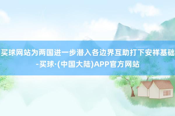 买球网站为两国进一步潜入各边界互助打下安祥基础-买球·(中国大陆)APP官方网站
