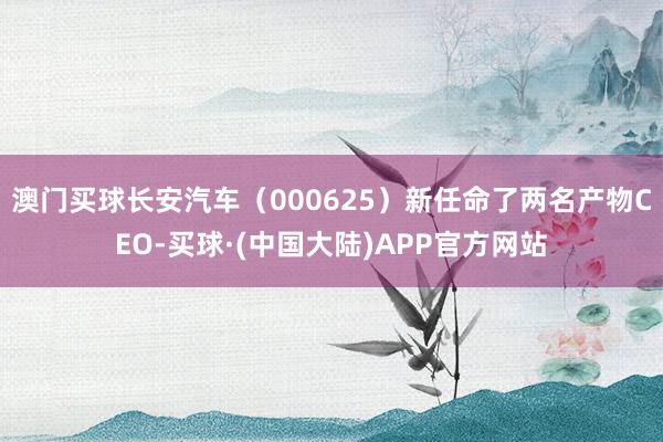 澳门买球长安汽车（000625）新任命了两名产物CEO-买球·(中国大陆)APP官方网站